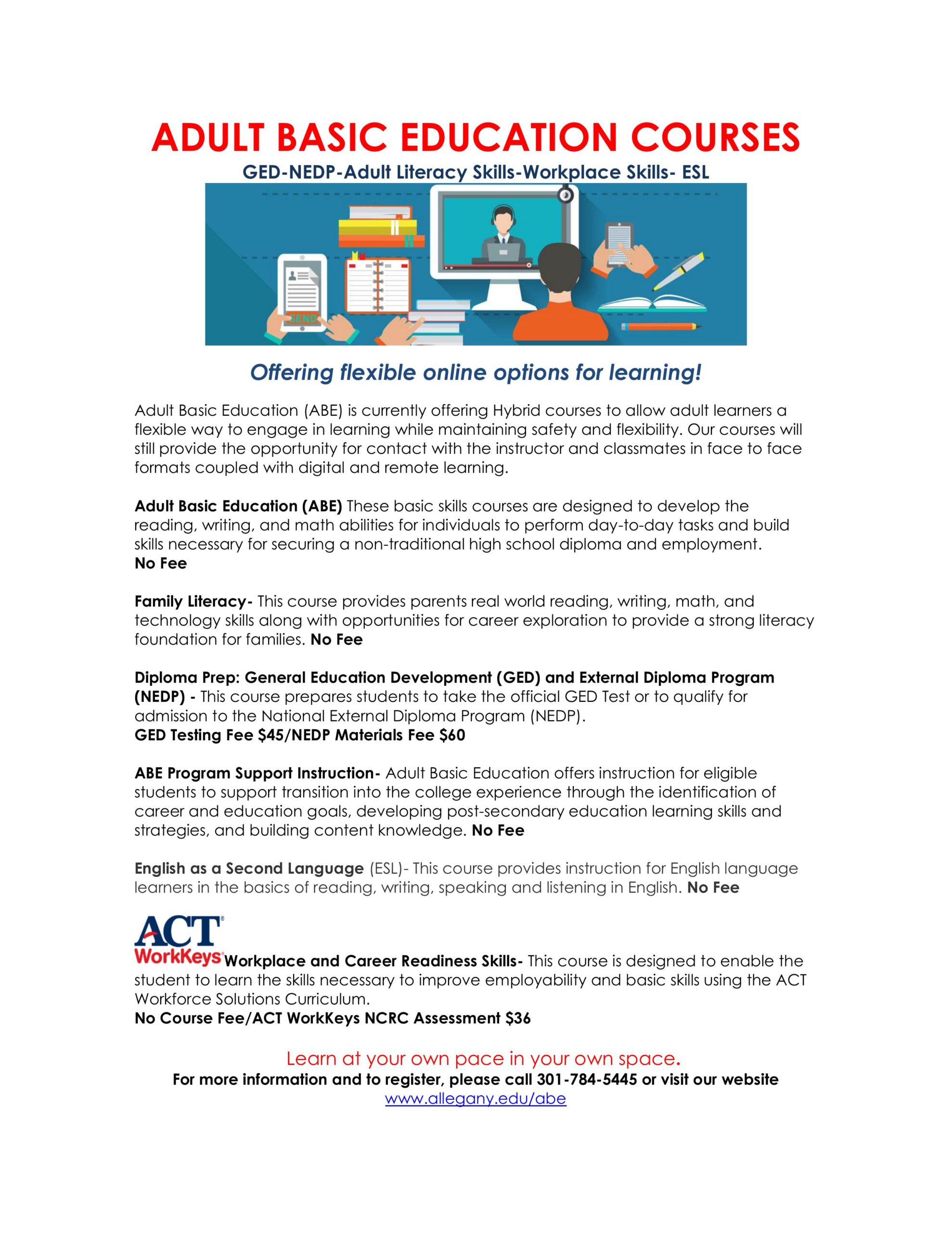ADULT BASIC EDUCATION COURSES
GED-NEDP-Adult Literacy Skills-Workplace Skills- ESL 

Offering flexible online options for learning!

Adult Basic Education (ABE) is currently offering Hybrid courses to allow adult learners a flexible way to engage in learning while maintaining safety and flexibility. Our courses will still provide the opportunity for contact with the instructor and classmates in face to face formats coupled with digital and remote learning.

Adult Basic Education (ABE) These basic skills courses are designed to develop the reading, writing, and math abilities for individuals to perform day-to-day tasks and build skills necessary for securing a non-traditional high school diploma and employment.       
No Fee

Family Literacy- This course provides parents real world reading, writing, math, and technology skills along with opportunities for career exploration to provide a strong literacy foundation for families. No Fee

Diploma Prep: General Education Development (GED) and External Diploma Program (NEDP) - This course prepares students to take the official GED Test or to qualify for admission to the National External Diploma Program (NEDP).  
GED Testing Fee $45/NEDP Materials Fee $60
                          
ABE Program Support Instruction- Adult Basic Education offers instruction for eligible students to support transition into the college experience through the identification of career and education goals, developing post-secondary education learning skills and strategies, and building content knowledge. No Fee

English as a Second Language (ESL)- This course provides instruction for English language learners in the basics of reading, writing, speaking and listening in English. No Fee

 Workplace and Career Readiness Skills- This course is designed to enable the student to learn the skills necessary to improve employability and basic skills using the ACT Workforce Solutions Curriculum. 
No Course Fee/ACT WorkKeys NCRC Assessment $36

   Learn at your own pace in your own space.
For more information and to register, please call 301-784-5445 or visit our website www.allegany.edu/abe
